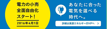 電力の小売全面自由化スタート!2016年4月1日 あなたに合った電気を選べる時代へ。詳細は資源エネルギー庁HPへ